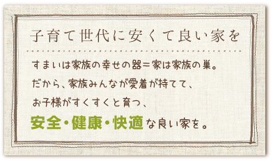 子育て世代に安くて良い家を。すまいは家族の幸せの器＝家は家族の巣。
だから、家族みんなが愛着が持てて、お子様がすくすくと育つ、安全・健康・快適な良い家を。