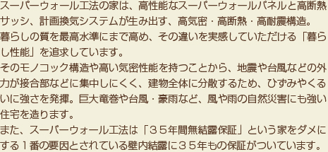 スーパーウォール工法の家は、高性能なスーパーウォールパネルと高断熱サッシ、計画換気システムが生み出す、高気密・高断熱・高耐震構造。暮らしの質を最高水準にまで高め、その違いを実感していただける「暮らし性能」を追求しています。
そのモノコック構造や高い気密性能を持つことから、地震や台風などの外力が接合部などに集中しにくく、建物全体に分散するため、ひずみやくるいに強さを発揮。巨大竜巻や台風・豪雨など、風や雨の自然災害にも強い住宅を造ります。また、スーパーウォール工法は「３５年間無結露保証」という家をダメにする１番の要因とされている壁内結露に３５年もの保証がついています。