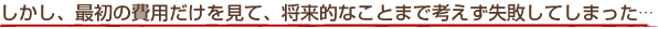 しかし、最初の費用だけを見て、将来的なことまで考えず失敗してしまった…